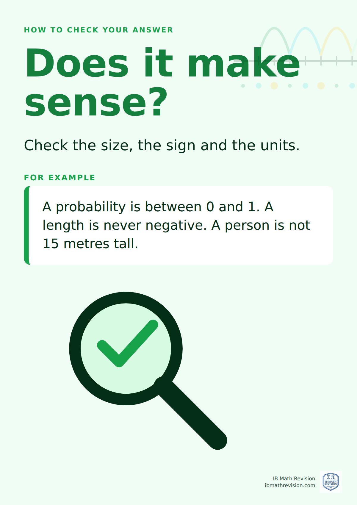 Classroom poster: how to check your answer, does it make sense?. Check the size, the sign and the units. A probability is between 0 and 1. A length is never negative. A person is not 15 metres tall.